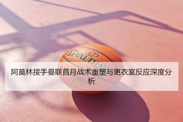 阿莫林接手曼联首月战术重塑与更衣室反应深度分析