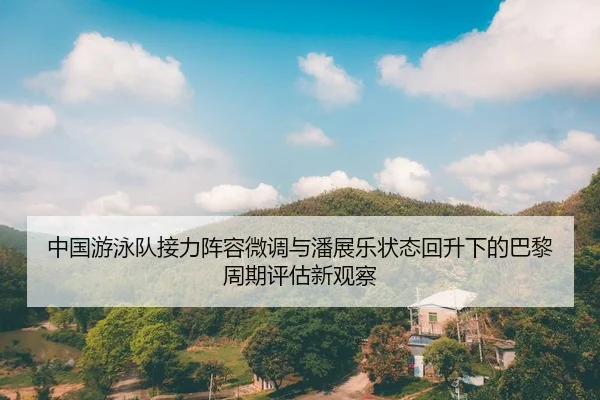 中国游泳队接力阵容微调与潘展乐状态回升下的巴黎周期评估新观察