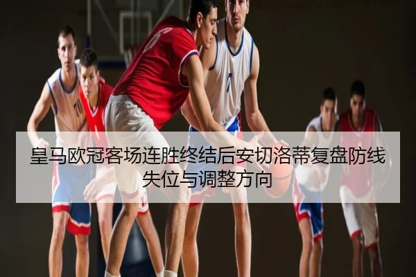 皇马欧冠客场连胜终结后安切洛蒂复盘防线失位与调整方向
