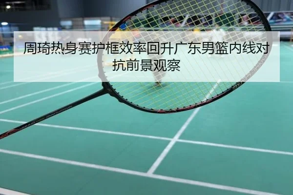 周琦热身赛护框效率回升广东男篮内线对抗前景观察